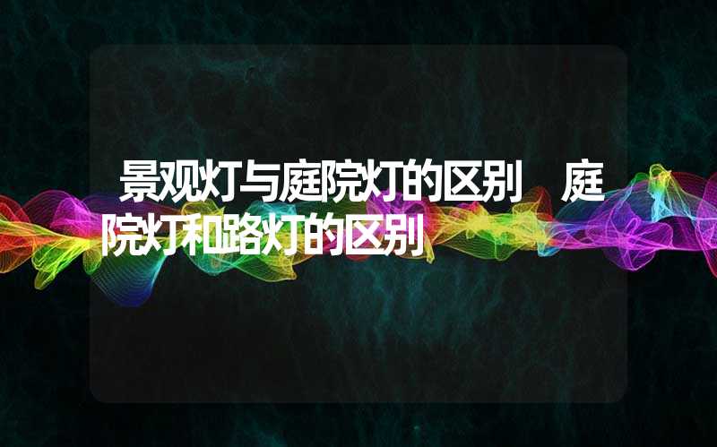 景观灯与庭院灯的区别 庭院灯和路灯的区别